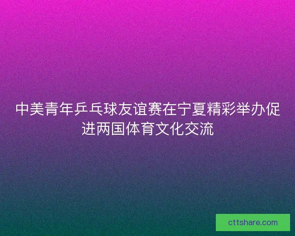 中美青年乒乓球友谊赛在宁夏精彩举办促进两国体育文化交流