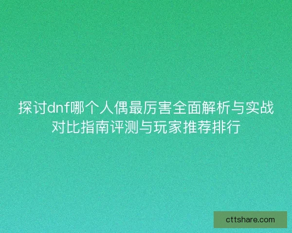 探讨dnf哪个人偶最厉害全面解析与实战对比指南评测与玩家推荐排行