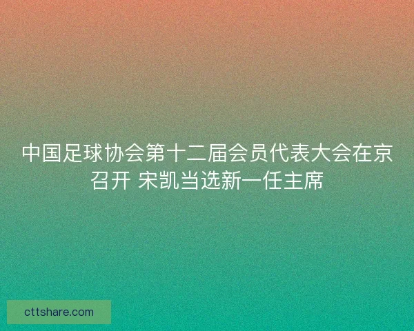 中国足球协会第十二届会员代表大会在京召开 宋凯当选新一任主席